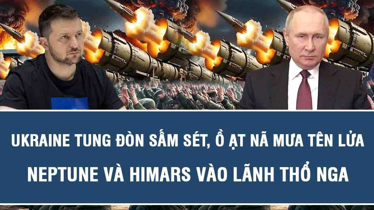 Ukraine tung đòn sấm sét, ồ ạt nã mưa tên lửa Neptune và HIMARS vào lãnh thổ Nga